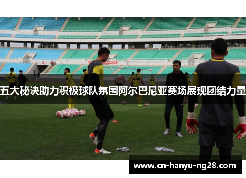 五大秘诀助力积极球队氛围阿尔巴尼亚赛场展现团结力量