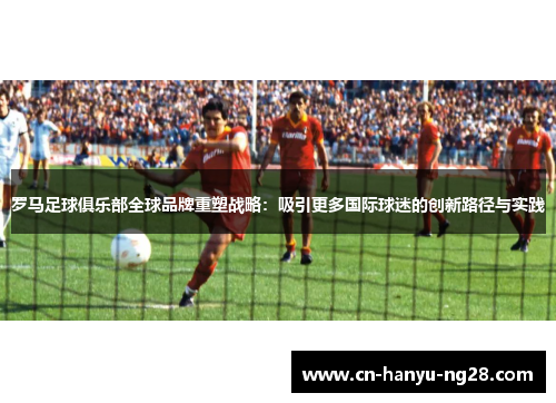 罗马足球俱乐部全球品牌重塑战略：吸引更多国际球迷的创新路径与实践