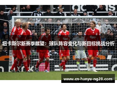 纽卡斯尔新赛季展望：球队阵容变化与新目标挑战分析