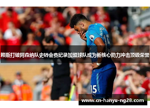 赖斯打破阿森纳队史转会费纪录加盟球队成为新核心助力冲击顶级荣誉