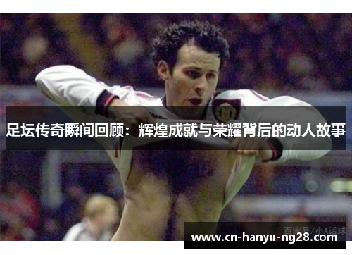 足坛传奇瞬间回顾：辉煌成就与荣耀背后的动人故事